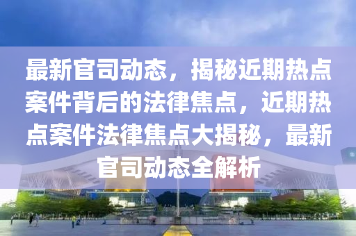 最新官司動(dòng)態(tài)，揭秘近期熱點(diǎn)案件背后的法律焦點(diǎn)，近期熱點(diǎn)案件法律焦點(diǎn)大揭秘，最新官司動(dòng)態(tài)全解析