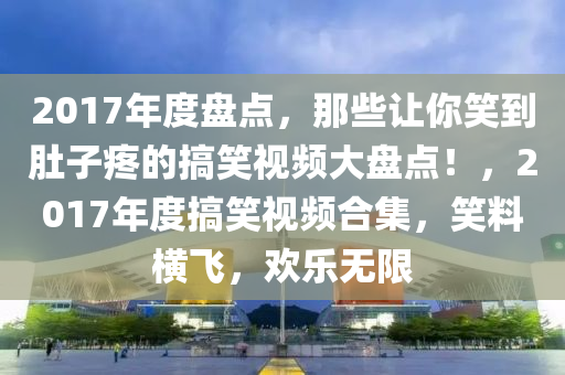 2017年度盤點(diǎn)，那些讓你笑到肚子疼的搞笑視頻大盤點(diǎn)！，2017年度搞笑視頻合集，笑料橫飛，歡樂無(wú)限