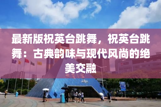最新版祝英臺跳舞，祝英臺跳舞：古典韻味與現(xiàn)代風尚的絕美交融