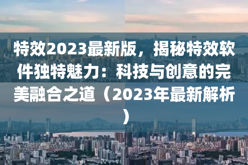 特效2023最新版，揭秘特效軟件獨(dú)特魅力：科技與創(chuàng)意的完美融合之道（2023年最新解析）