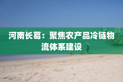 河南長(zhǎng)葛：聚焦農(nóng)產(chǎn)品冷鏈物流體系建設(shè)