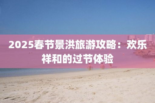 2025春節(jié)景洪旅游攻略：歡樂祥和的過節(jié)體驗(yàn)