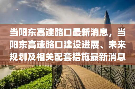 當(dāng)陽東高速路口最新消息，當(dāng)陽東高速路口建設(shè)進(jìn)展、未來規(guī)劃及相關(guān)配套措施最新消息