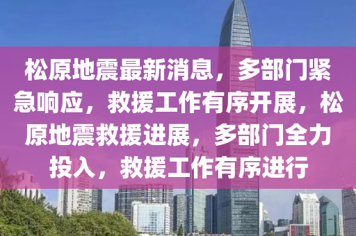 松原地震最新消息，多部門緊急響應(yīng)，救援工作有序開展，松原地震救援進(jìn)展，多部門全力投入，救援工作有序進(jìn)行