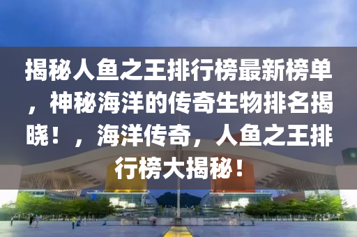 揭秘人魚之王排行榜最新榜單，神秘海洋的傳奇生物排名揭曉！，海洋傳奇，人魚之王排行榜大揭秘！