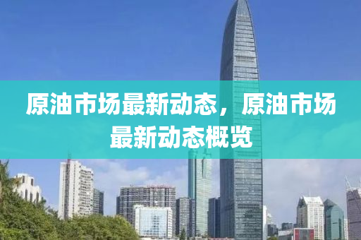 原油市場最新動態(tài)，原油市場最新動態(tài)概覽
