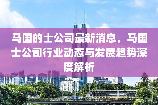馬國的士公司最新消息，馬國士公司行業(yè)動態(tài)與發(fā)展趨勢深度解析