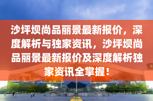 沙坪壩尚品麗景最新報(bào)價(jià)，深度解析與獨(dú)家資訊，沙坪壩尚品麗景最新報(bào)價(jià)及深度解析獨(dú)家資訊全掌握！
