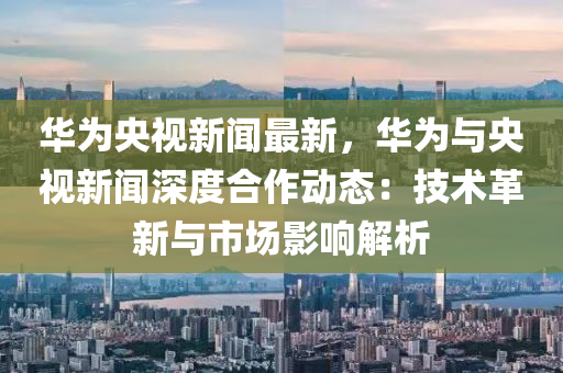 華為央視新聞最新，華為與央視新聞深度合作動(dòng)態(tài)：技術(shù)革新與市場(chǎng)影響解析