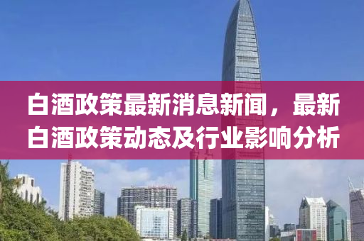白酒政策最新消息新聞，最新白酒政策動(dòng)態(tài)及行業(yè)影響分析