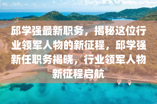 邱學(xué)強(qiáng)最新職務(wù)，揭秘這位行業(yè)領(lǐng)軍人物的新征程，邱學(xué)強(qiáng)新任職務(wù)揭曉，行業(yè)領(lǐng)軍人物新征程啟航