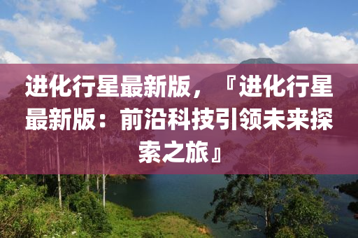進(jìn)化行星最新版，『進(jìn)化行星最新版：前沿科技引領(lǐng)未來(lái)探索之旅』
