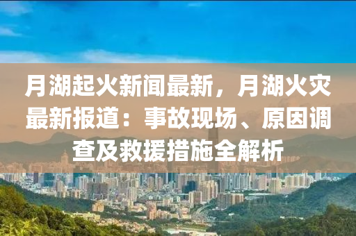 月湖起火新聞最新，月湖火災(zāi)最新報(bào)道：事故現(xiàn)場(chǎng)、原因調(diào)查及救援措施全解析