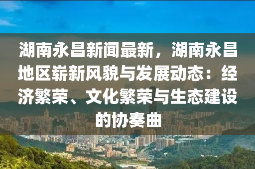湖南永昌新聞最新，湖南永昌地區(qū)嶄新風(fēng)貌與發(fā)展動(dòng)態(tài)：經(jīng)濟(jì)繁榮、文化繁榮與生態(tài)建設(shè)的協(xié)奏曲