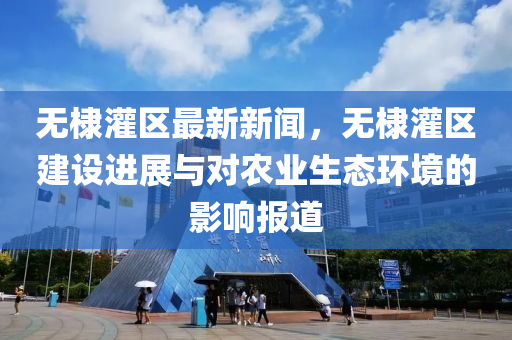 無棣灌區(qū)最新新聞，無棣灌區(qū)建設進展與對農業(yè)生態(tài)環(huán)境的影響報道