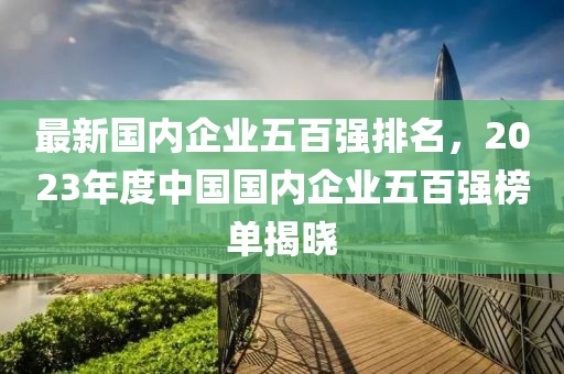 最新國內企業(yè)五百強排名，2023年度中國國內企業(yè)五百強榜單揭曉