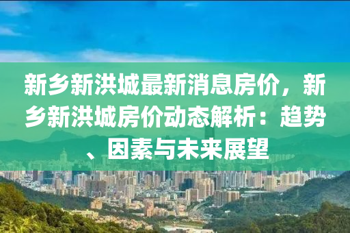新鄉(xiāng)新洪城最新消息房價，新鄉(xiāng)新洪城房價動態(tài)解析：趨勢、因素與未來展望