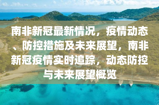 南非新冠最新情況，疫情動態(tài)、防控措施及未來展望，南非新冠疫情實(shí)時(shí)追蹤，動態(tài)防控與未來展望概覽