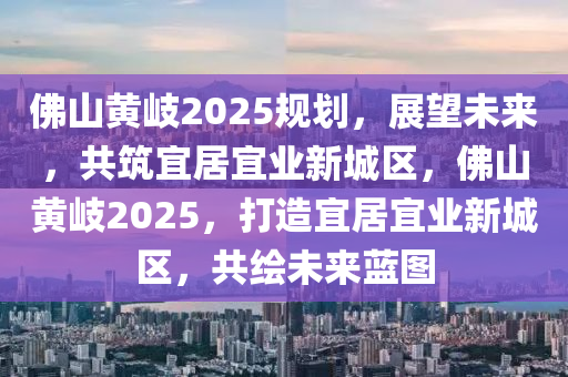 佛山黃岐2025規(guī)劃，展望未來，共筑宜居宜業(yè)新城區(qū)，佛山黃岐2025，打造宜居宜業(yè)新城區(qū)，共繪未來藍圖