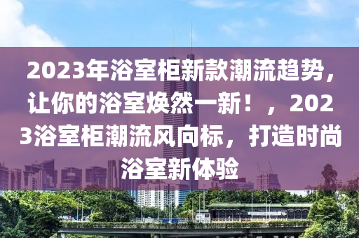 2023年浴室柜新款潮流趨勢，讓你的浴室煥然一新！，2023浴室柜潮流風(fēng)向標(biāo)，打造時尚浴室新體驗