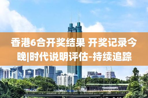 香港6合開獎結(jié)果 開獎記錄今晚|時代說明評估-持續(xù)追蹤