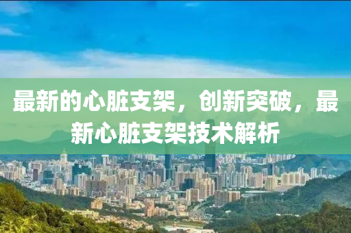 最新的心臟支架，創(chuàng)新突破，最新心臟支架技術(shù)解析