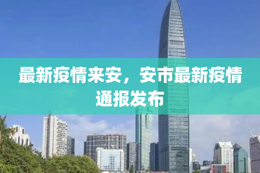 最新疫情來(lái)安，安市最新疫情通報(bào)發(fā)布