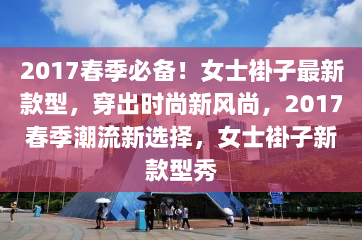 2017春季必備！女士褂子最新款型，穿出時(shí)尚新風(fēng)尚，2017春季潮流新選擇，女士褂子新款型秀