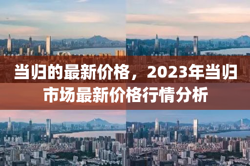 當(dāng)歸的最新價(jià)格，2023年當(dāng)歸市場最新價(jià)格行情分析