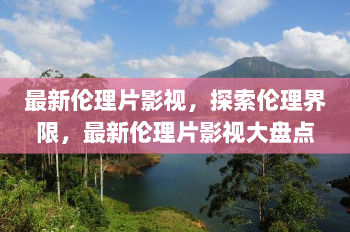 最新倫理片影視，探索倫理界限，最新倫理片影視大盤點