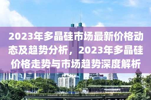 2023年多晶硅市場(chǎng)最新價(jià)格動(dòng)態(tài)及趨勢(shì)分析，2023年多晶硅價(jià)格走勢(shì)與市場(chǎng)趨勢(shì)深度解析