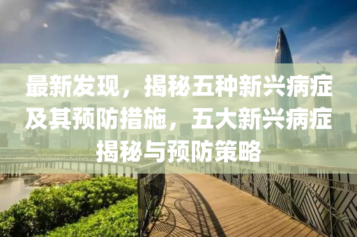 最新發(fā)現(xiàn)，揭秘五種新興病癥及其預(yù)防措施，五大新興病癥揭秘與預(yù)防策略