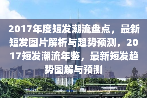 2017年度短發(fā)潮流盤點，最新短發(fā)圖片解析與趨勢預測，2017短發(fā)潮流年鑒，最新短發(fā)趨勢圖解與預測