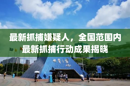 最新抓捕嫌疑人，全國范圍內(nèi)最新抓捕行動成果揭曉