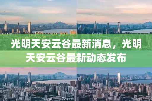 光明天安云谷最新消息，光明天安云谷最新動(dòng)態(tài)發(fā)布