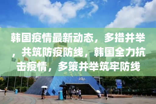 韓國(guó)疫情最新動(dòng)態(tài)，多措并舉，共筑防疫防線，韓國(guó)全力抗擊疫情，多策并舉筑牢防線
