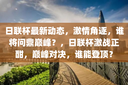 日聯(lián)杯最新動(dòng)態(tài)，激情角逐，誰將問鼎巔峰？，日聯(lián)杯激戰(zhàn)正酣，巔峰對(duì)決，誰能登頂？
