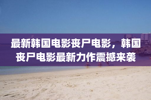 最新韓國電影喪尸電影，韓國喪尸電影最新力作震撼來襲