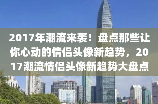 2017年潮流來襲！盤點那些讓你心動的情侶頭像新趨勢，2017潮流情侶頭像新趨勢大盤點