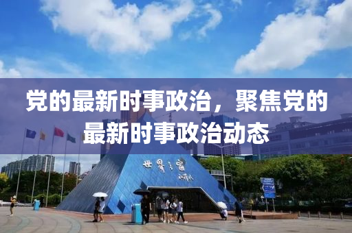 黨的最新時(shí)事政治，聚焦黨的最新時(shí)事政治動(dòng)態(tài)