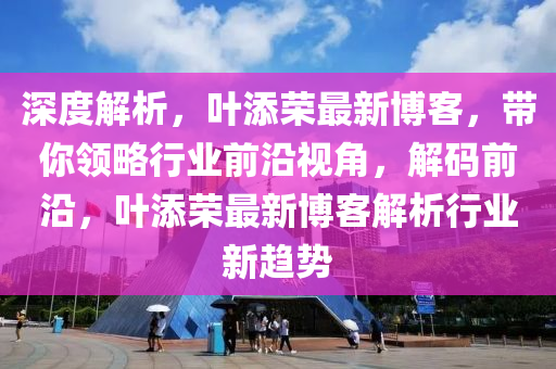 深度解析，葉添榮最新博客，帶你領(lǐng)略行業(yè)前沿視角，解碼前沿，葉添榮最新博客解析行業(yè)新趨勢