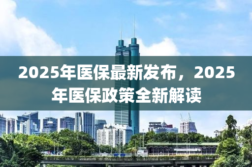 2025年醫(yī)保最新發(fā)布，2025年醫(yī)保政策全新解讀