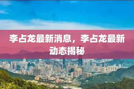 李占龍最新消息，李占龍最新動(dòng)態(tài)揭秘