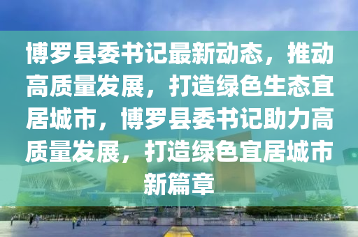 博羅縣委書記最新動態(tài)，推動高質(zhì)量發(fā)展，打造綠色生態(tài)宜居城市，博羅縣委書記助力高質(zhì)量發(fā)展，打造綠色宜居城市新篇章