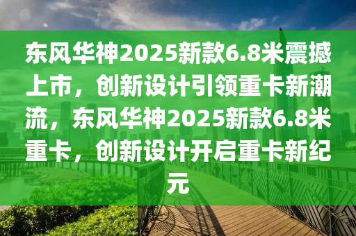 東風(fēng)華神2025新款6.8米震撼上市，創(chuàng)新設(shè)計(jì)引領(lǐng)重卡新潮流，東風(fēng)華神2025新款6.8米重卡，創(chuàng)新設(shè)計(jì)開啟重卡新紀(jì)元