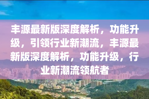 豐源最新版深度解析，功能升級，引領(lǐng)行業(yè)新潮流，豐源最新版深度解析，功能升級，行業(yè)新潮流領(lǐng)航者