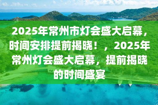 2025年常州市燈會盛大啟幕，時間安排提前揭曉！，2025年常州燈會盛大啟幕，提前揭曉的時間盛宴