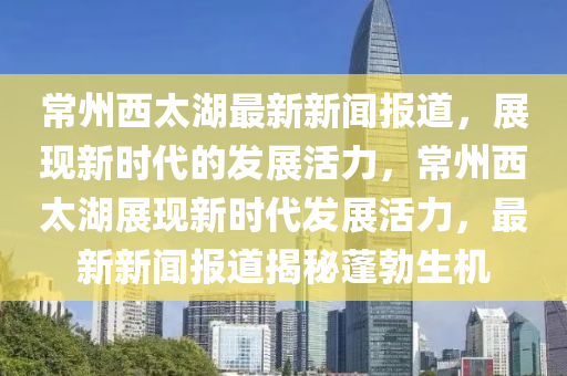 常州西太湖最新新聞報道，展現(xiàn)新時代的發(fā)展活力，常州西太湖展現(xiàn)新時代發(fā)展活力，最新新聞報道揭秘蓬勃生機