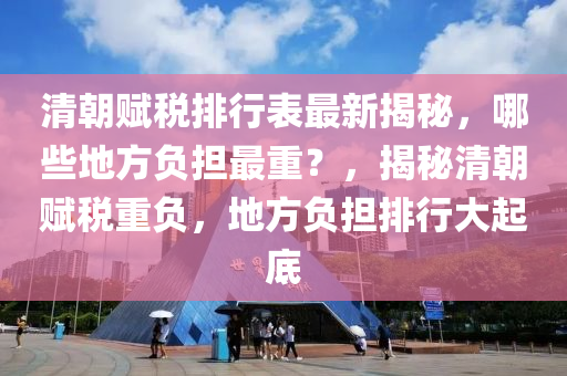 清朝賦稅排行表最新揭秘，哪些地方負擔最重？，揭秘清朝賦稅重負，地方負擔排行大起底