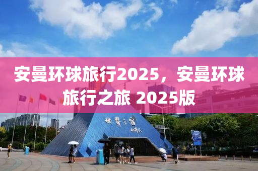 安曼環(huán)球旅行2025，安曼環(huán)球旅行之旅 2025版